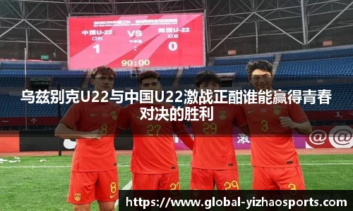 乌兹别克U22与中国U22激战正酣谁能赢得青春对决的胜利